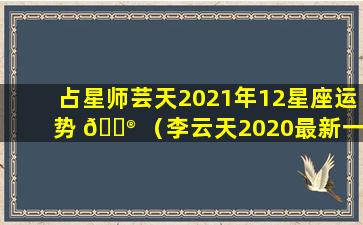 占星师芸天2021年12星座运势 💮 （李云天2020最新一周星座运势）